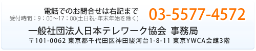 電話でのお問合せは右記まで 03-5577-4572 社団法人日本テレワーク協会 事務局
〒101-0062 東京都千代田区神田駿河台1-8-11 東京YWCA会館3階