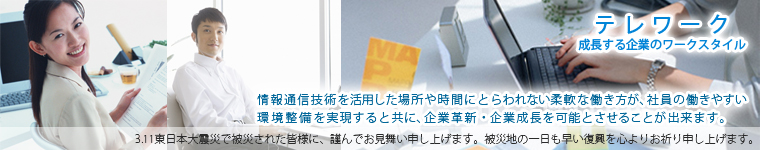 情報通信技術を活用した場所や時間にとらわれない柔軟な働き方が、社員の働きやすい環境整備を実現させるとすると共に、企業革新・企業成長を可能とさせることが出来ます。　このたびの東日本大震災で被災された皆様に、謹んでお見舞い申し上げます。被災地の一日も早い復興を心よりお祈り申し上げます。